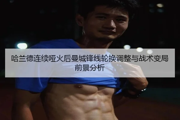 哈兰德连续哑火后曼城锋线轮换调整与战术变局前景分析