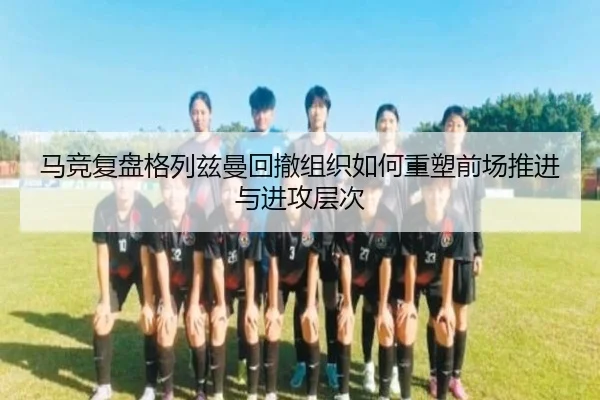 马竞复盘格列兹曼回撤组织如何重塑前场推进与进攻层次