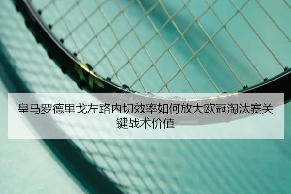 皇马罗德里戈左路内切效率如何放大欧冠淘汰赛关键战术价值